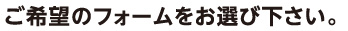 ご希望のフォームをお選び下さい。