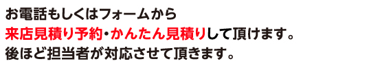 お電話もしくはフォームからお問い合わせ・来店見積り予約・写真見積り頂けます。後ほど担当者よりお電話にてご連絡させて頂きます。